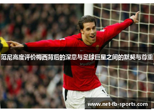 范尼高度评价梅西背后的深意与足球巨星之间的默契与尊重