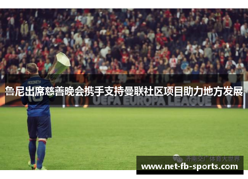鲁尼出席慈善晚会携手支持曼联社区项目助力地方发展