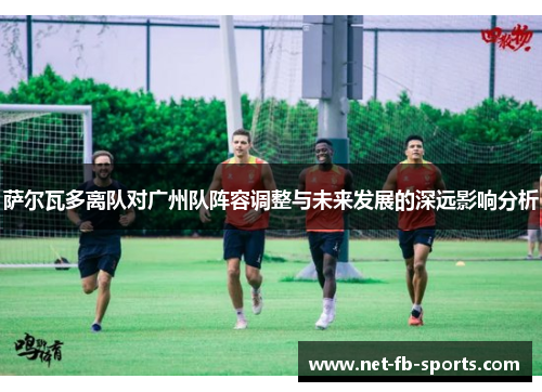 萨尔瓦多离队对广州队阵容调整与未来发展的深远影响分析