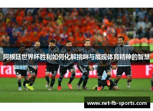 阿根廷世界杯胜利如何化解挑衅与展现体育精神的智慧